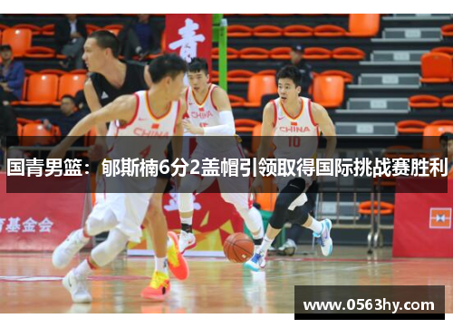 国青男篮：郇斯楠6分2盖帽引领取得国际挑战赛胜利